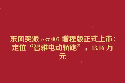 东风奕派 eπ007 增程版正式上市：定位“智雅电动轿跑”，13.16 万元