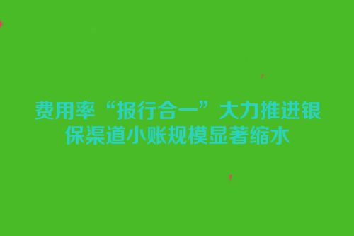 费用率“报行合一”大力推进银保渠道小账规模显著缩水