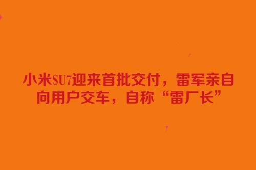 小米SU7迎来首批交付，雷军亲自向用户交车，自称“雷厂长”