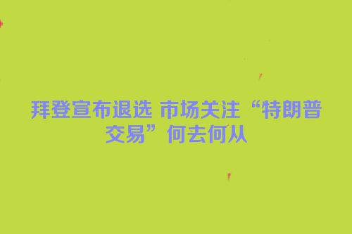 拜登宣布退选 市场关注“特朗普交易”何去何从