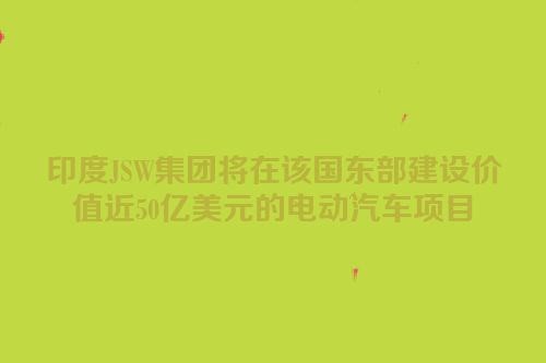 印度JSW集团将在该国东部建设价值近50亿美元的电动汽车项目