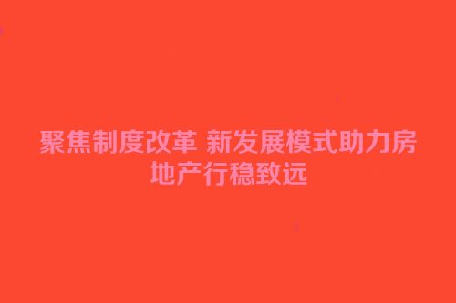 聚焦制度改革 新发展模式助力房地产行稳致远