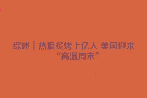 综述｜热浪炙烤上亿人 美国迎来“高温周末”