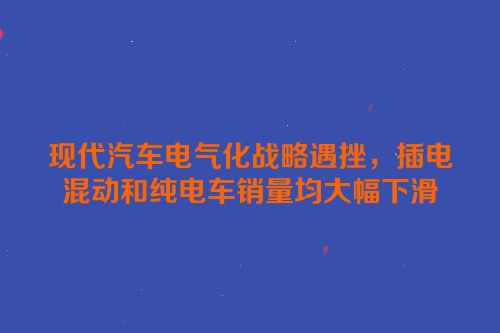 现代汽车电气化战略遇挫，插电混动和纯电车销量均大幅下滑