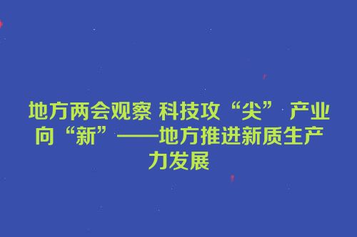 地方两会观察 科技攻“尖” 产业向“新”——地方推进新质生产力发展