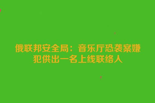 俄联邦安全局：音乐厅恐袭案嫌犯供出一名上线联络人