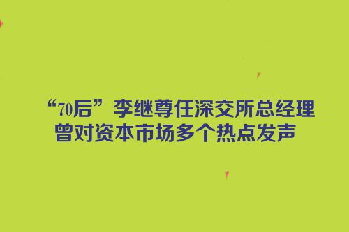 “70后”李继尊任深交所总经理 曾对资本市场多个热点发声