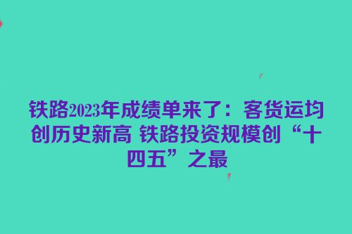 铁路2023年成绩单来了：客货运均创历史新高 铁路投资规模创“十四五”之最
