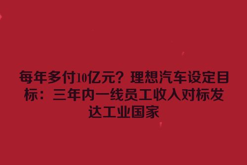 每年多付10亿元？理想汽车设定目标：三年内一线员工收入对标发达工业国家