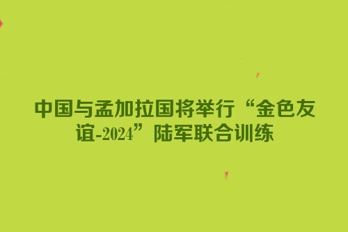 中国与孟加拉国将举行“金色友谊-2024”陆军联合训练