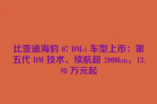 比亚迪海豹 07 DM-i 车型上市：第五代 DM 技术、续航超 2000km，13.98 万元起