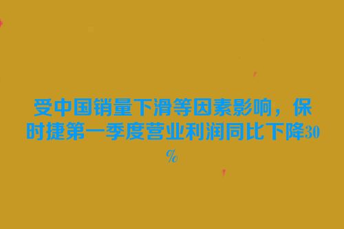 受中国销量下滑等因素影响，保时捷第一季度营业利润同比下降30%