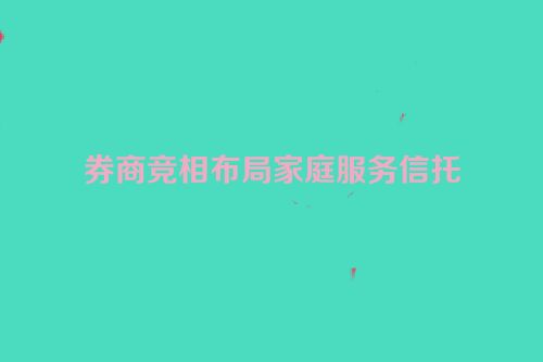 券商竞相布局家庭服务信托