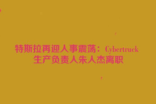 特斯拉再迎人事震荡：Cybertruck 生产负责人朱人杰离职