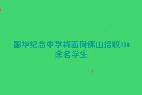 国华纪念中学将面向佛山招收300余名学生