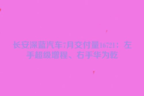 长安深蓝汽车7月交付量16721：左手超级增程、右手华为乾崑