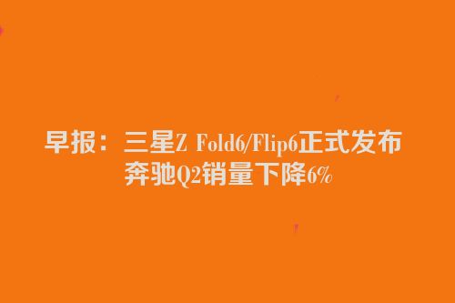 早报：三星Z Fold6/Flip6正式发布 奔驰Q2销量下降6%