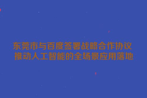东莞市与百度签署战略合作协议 推动人工智能的全场景应用落地
