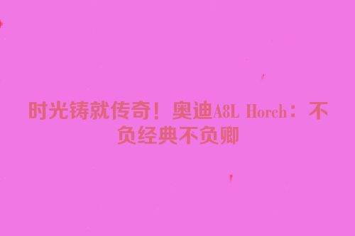 时光铸就传奇！奥迪A8L Horch：不负经典不负卿