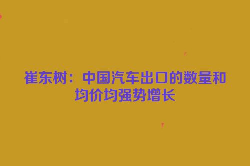 崔东树：中国汽车出口的数量和均价均强势增长
