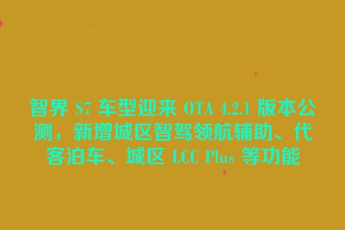 智界 S7 车型迎来 OTA 4.2.1 版本公测，新增城区智驾领航辅助、代客泊车、城区 LCC Plus 等功能