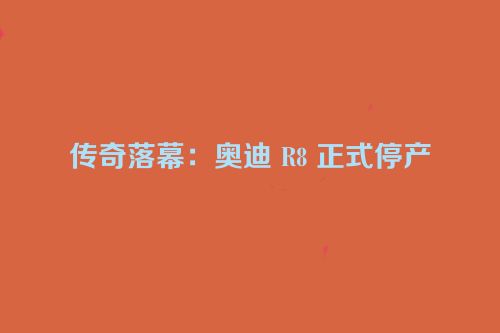 传奇落幕：奥迪 R8 正式停产