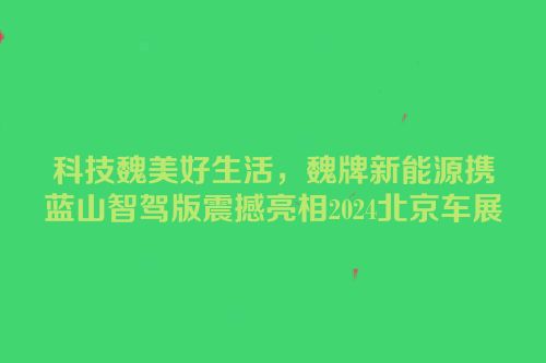 科技魏美好生活，魏牌新能源携蓝山智驾版震撼亮相2024北京车展