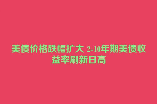 美债价格跌幅扩大 2-10年期美债收益率刷新日高