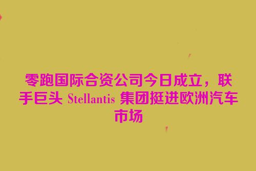零跑国际合资公司今日成立，联手巨头 Stellantis 集团挺进欧洲汽车市场