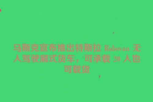 马斯克宣布推出特斯拉 Robovan 无人驾驶厢式货车，可承载 20 人也可载货