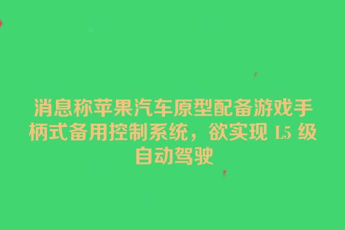 消息称苹果汽车原型配备游戏手柄式备用控制系统，欲实现 L5 级自动驾驶