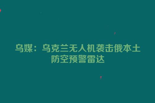 乌媒：乌克兰无人机袭击俄本土防空预警雷达