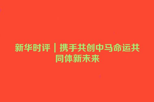 新华时评｜携手共创中马命运共同体新未来