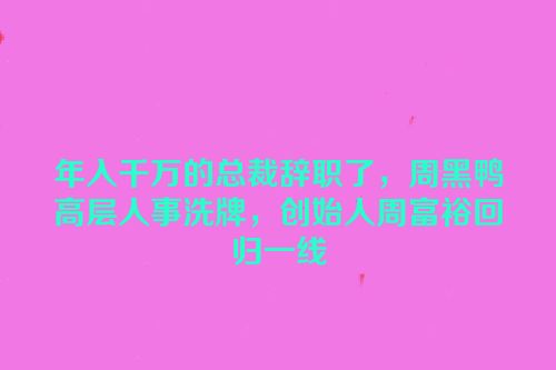 年入千万的总裁辞职了，周黑鸭高层人事洗牌，创始人周富裕回归一线