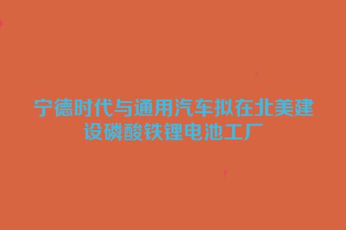 宁德时代与通用汽车拟在北美建设磷酸铁锂电池工厂
