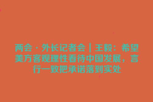 两会·外长记者会｜王毅：希望美方客观理性看待中国发展，言行一致把承诺落到实处