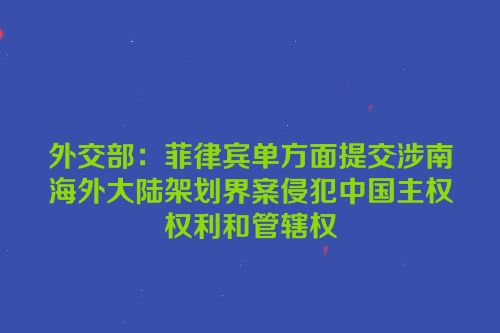外交部：菲律宾单方面提交涉南海外大陆架划界案侵犯中国主权权利和管辖权