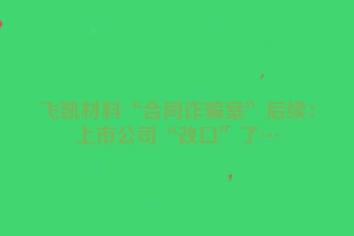 飞凯材料“合同诈骗案”后续：上市公司“改口”了…