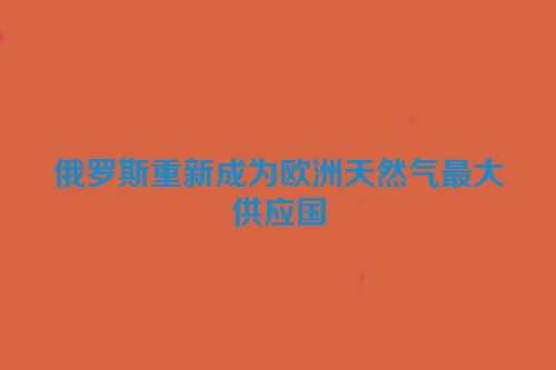 俄罗斯重新成为欧洲天然气最大供应国