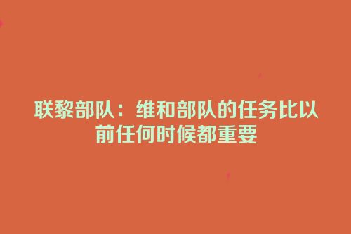 联黎部队：维和部队的任务比以前任何时候都重要