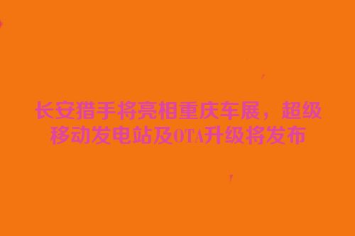 长安猎手将亮相重庆车展，超级移动发电站及OTA升级将发布