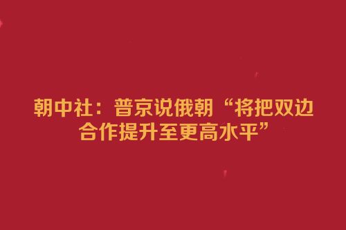 朝中社：普京说俄朝“将把双边合作提升至更高水平”
