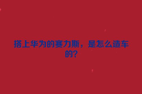 搭上华为的赛力斯，是怎么造车的？