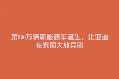 第800万辆新能源车诞生，比亚迪在泰国大放异彩