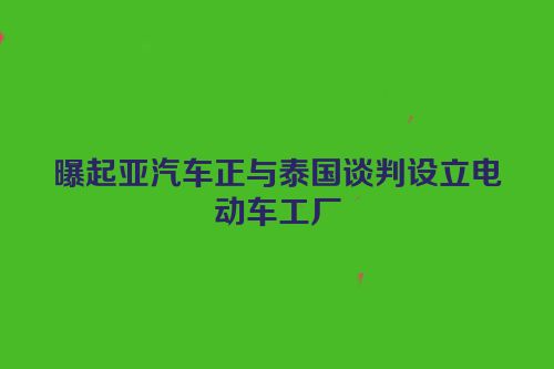 曝起亚汽车正与泰国谈判设立电动车工厂