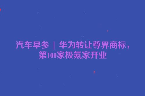 汽车早参 | 华为转让尊界商标，第100家极氪家开业