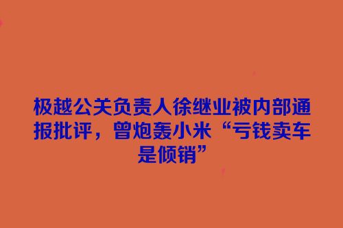 极越公关负责人徐继业被内部通报批评，曾炮轰小米“亏钱卖车是倾销”