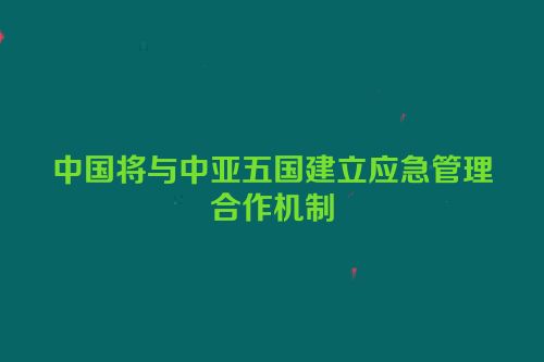 中国将与中亚五国建立应急管理合作机制
