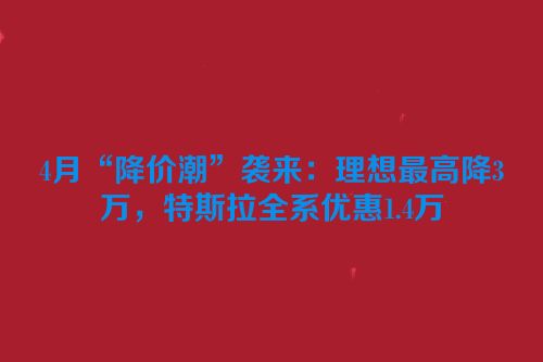 4月“降价潮”袭来：理想最高降3万，特斯拉全系优惠1.4万