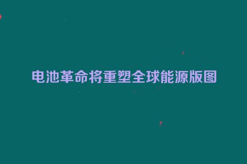 电池革命将重塑全球能源版图
